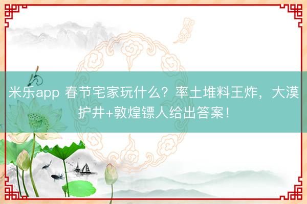 米乐app 春节宅家玩什么?率土堆料王炸,大漠护井+敦煌镖人给出答案!