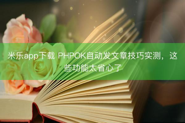 米乐app下载 PHPOK自动发文章技巧实测，这些功能太省心了