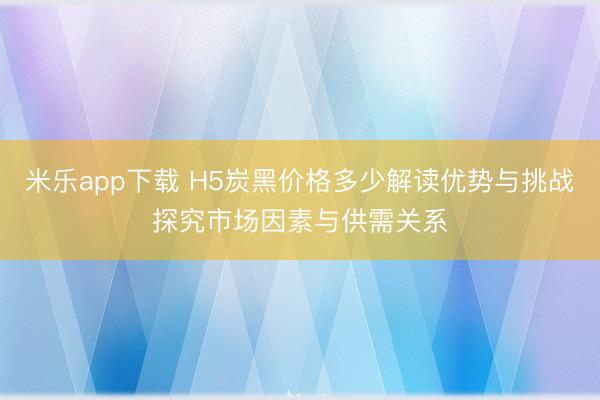 米乐app下载 H5炭黑价格多少解读优势与挑战探究市场因素与供需关系