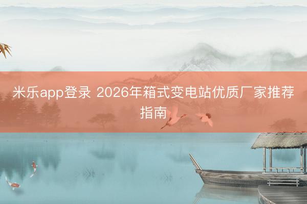 米乐app登录 2026年箱式变电站优质厂家推荐指南