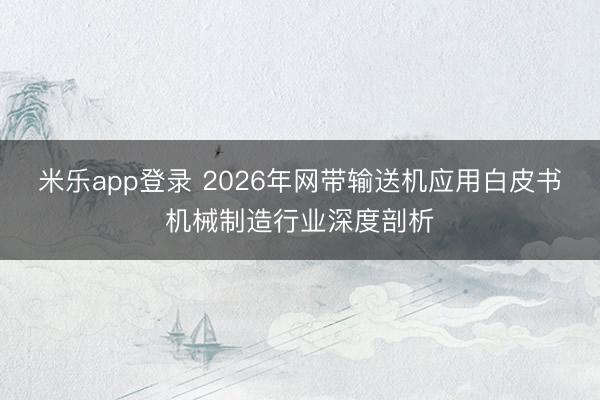 米乐app登录 2026年网带输送机应用白皮书机械制造行业深度剖析