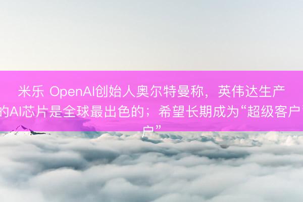 米乐 OpenAI创始人奥尔特曼称，英伟达生产的AI芯片是全球最出色的；希望长期成为“超级客户”