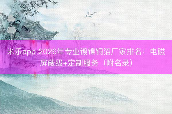 米乐app 2026年专业镀镍铜箔厂家排名：电磁屏蔽级+定制服务（附名录）