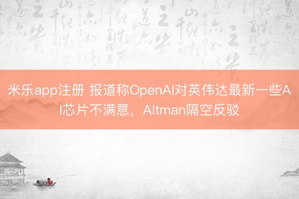米乐app注册 报道称OpenAI对英伟达最新一些AI芯片不满意，Altman隔空反驳