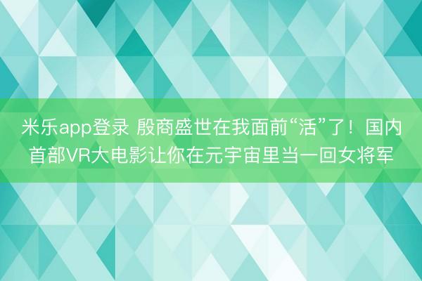 米乐app登录 殷商盛世在我面前“活”了！国内首部VR大电影让你在元宇宙里当一回女将军