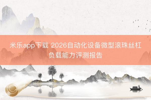 米乐app下载 2026自动化设备微型滚珠丝杠负载能力评测报告