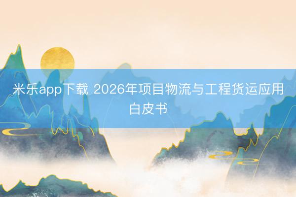米乐app下载 2026年项目物流与工程货运应用白皮书