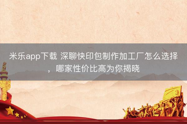 米乐app下载 深聊快印包制作加工厂怎么选择，哪家性价比高为你揭晓