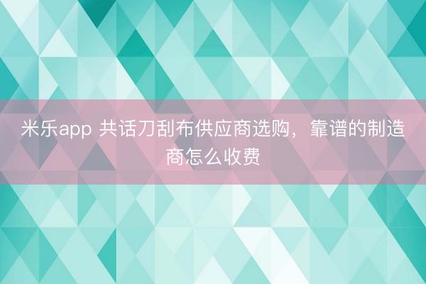 米乐app 共话刀刮布供应商选购,靠谱的制造商怎么收费