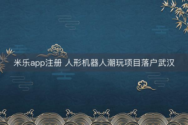 米乐app注册 人形机器人潮玩项目落户武汉