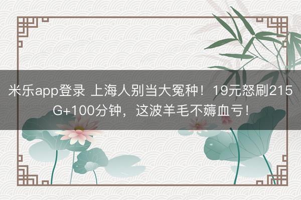 米乐app登录 上海人别当大冤种！19元怒刷215G+100分钟，这波羊毛不薅血亏！