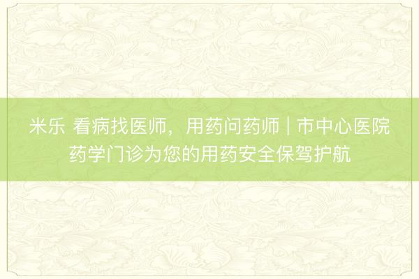米乐 看病找医师,用药问药师 | 市中心医院药学门诊为您的用药安全保驾护航