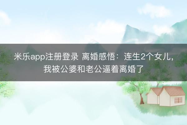 米乐app注册登录 离婚感悟：连生2个女儿，我被公婆和老公逼着离婚了