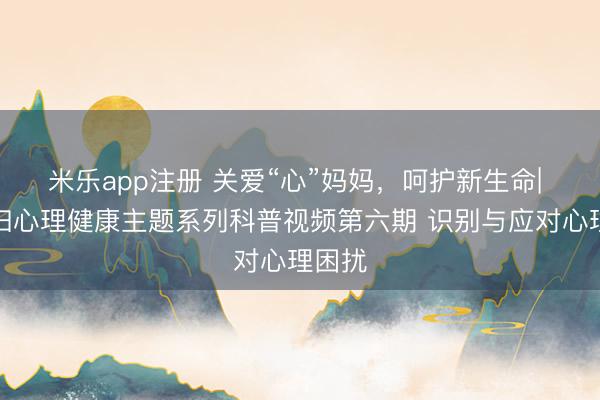 米乐app注册 关爱“心”妈妈，呵护新生命| 孕产妇心理健康主题系列科普视频第六期 识别与应对心理困扰