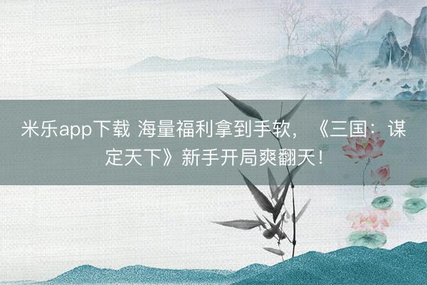 米乐app下载 海量福利拿到手软,《三国:谋定天下》新手开局爽翻天!