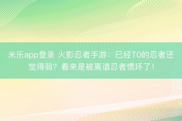 米乐app登录 火影忍者手游：已经T0的忍者还觉得弱？看来是被离谱忍者惯坏了！