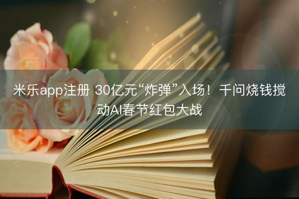 米乐app注册 30亿元“炸弹”入场！千问烧钱搅动AI春节红包大战