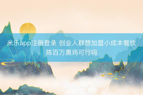 米乐app注册登录 创业人群想加盟小成本餐饮陈百万熏鸡可行吗