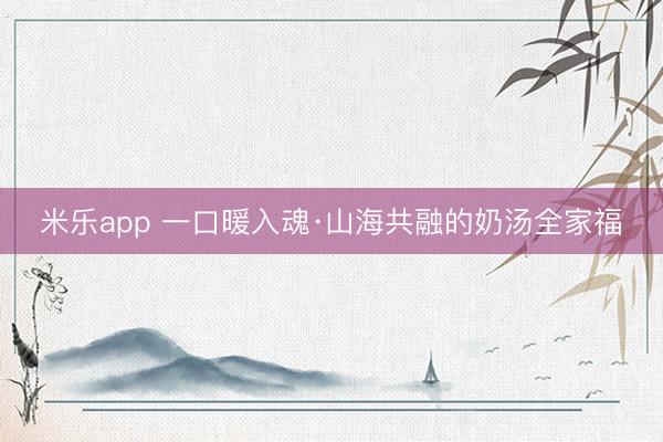 米乐app 一口暖入魂·山海共融的奶汤全家福