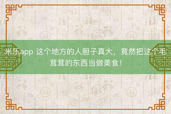 米乐app 这个地方的人胆子真大，竟然把这个毛茸茸的东西当做美食！