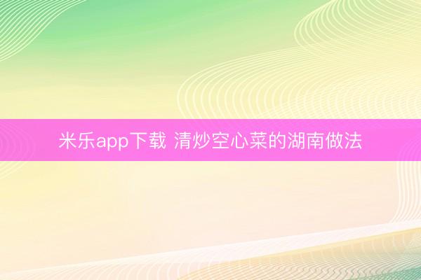 米乐app下载 清炒空心菜的湖南做法