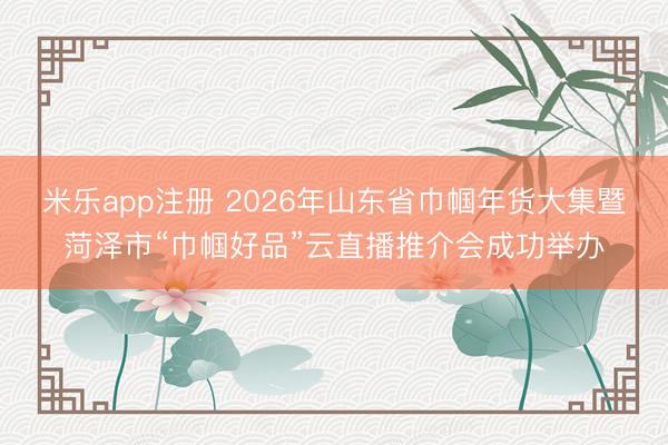 米乐app注册 2026年山东省巾帼年货大集暨菏泽市“巾帼好品”云直播推介会成功举办