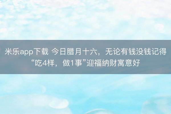 米乐app下载 今日腊月十六，无论有钱没钱记得“吃4样，做1事”迎福纳财寓意好