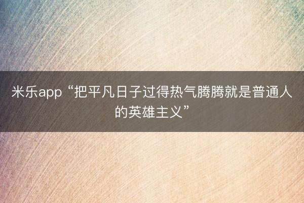 米乐app “把平凡日子过得热气腾腾就是普通人的英雄主义”