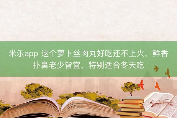 米乐app 这个萝卜丝肉丸好吃还不上火，鲜香扑鼻老少皆宜，特别适合冬天吃