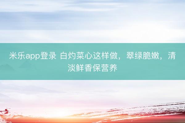 米乐app登录 白灼菜心这样做,翠绿脆嫩,清淡鲜香保营养