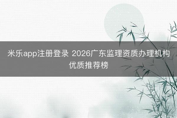 米乐app注册登录 2026广东监理资质办理机构优质推荐榜