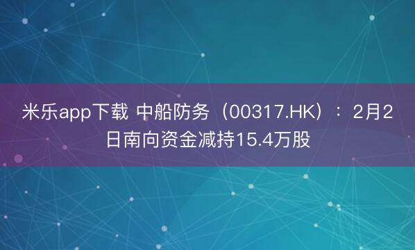 米乐app下载 中船防务（00317.HK）：2月2日南向资金减持15.4万股