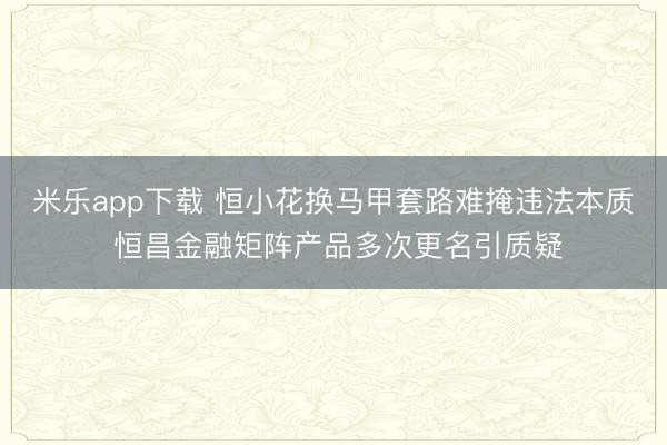 米乐app下载 恒小花换马甲套路难掩违法本质 恒昌金融矩阵产品多次更名引质疑