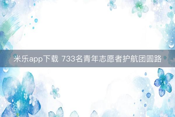 米乐app下载 733名青年志愿者护航团圆路