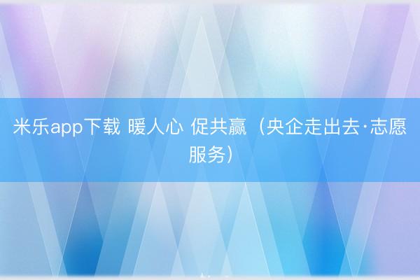 米乐app下载 暖人心 促共赢(央企走出去·志愿服务)