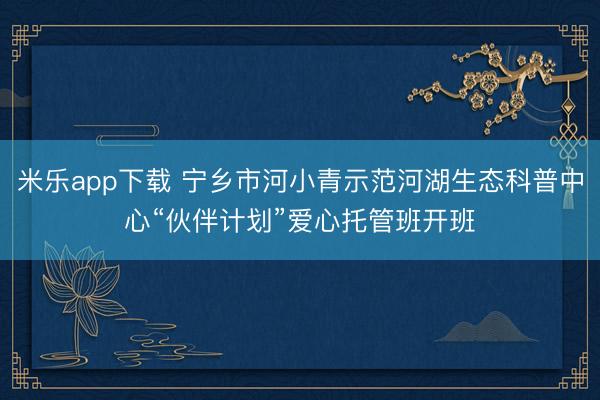 米乐app下载 宁乡市河小青示范河湖生态科普中心“伙伴计划”爱心托管班开班
