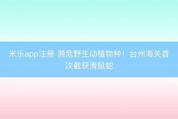 米乐app注册 濒危野生动植物种！台州海关首次截获滑鼠蛇