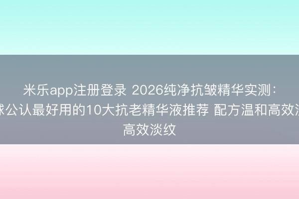 米乐app注册登录 2026纯净抗皱精华实测：全球公认最好用的10大抗老精华液推荐 配方温和高效淡纹