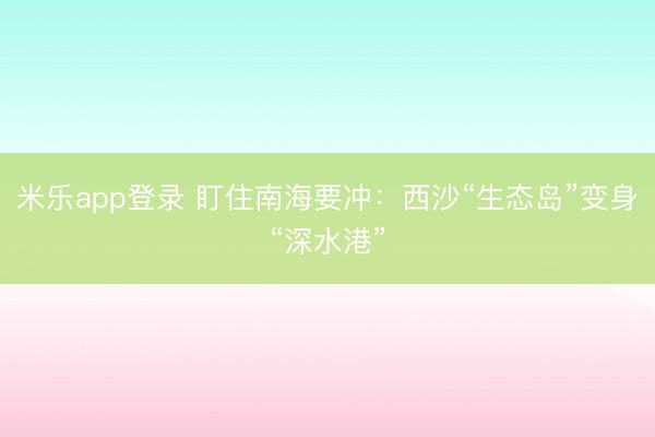 米乐app登录 盯住南海要冲:西沙“生态岛”变身“深水港”