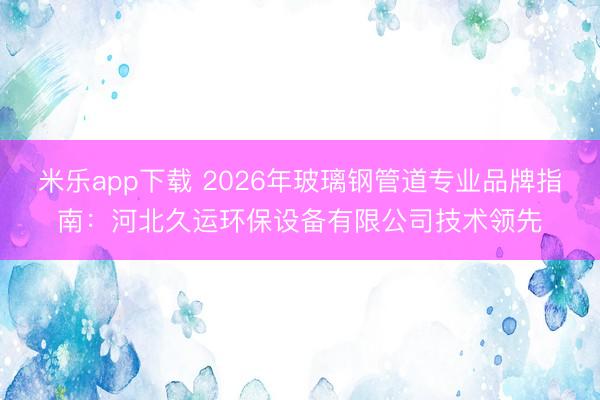 米乐app下载 2026年玻璃钢管道专业品牌指南：河北久运环保设备有限公司技术领先
