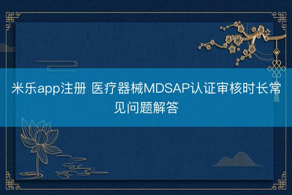 米乐app注册 医疗器械MDSAP认证审核时长常见问题解答