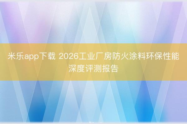 米乐app下载 2026工业厂房防火涂料环保性能深度评测报告