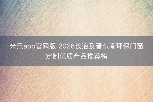 米乐app官网版 2026长治及晋东南环保门窗定制优质产品推荐榜