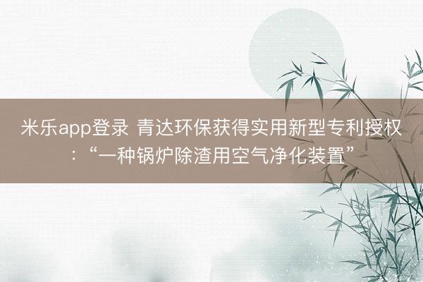 米乐app登录 青达环保获得实用新型专利授权:“一种锅炉除渣用空气净化装置”