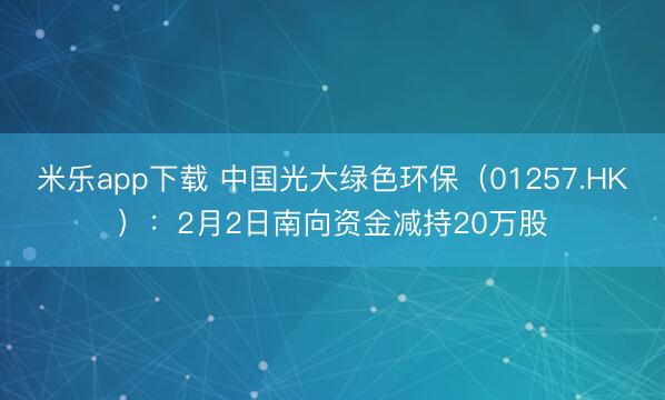 米乐app下载 中国光大绿色环保（01257.HK）：2月2日南向资金减持20万股