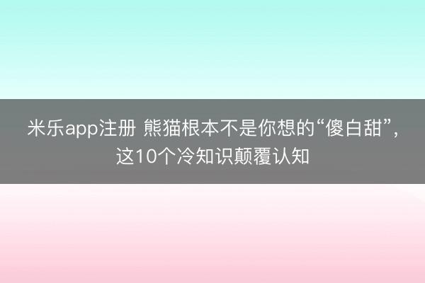 米乐app注册 熊猫根本不是你想的“傻白甜”,这10个冷知识颠覆认知