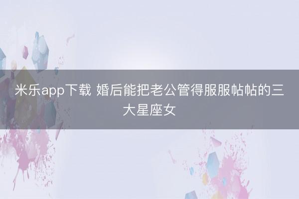 米乐app下载 婚后能把老公管得服服帖帖的三大星座女