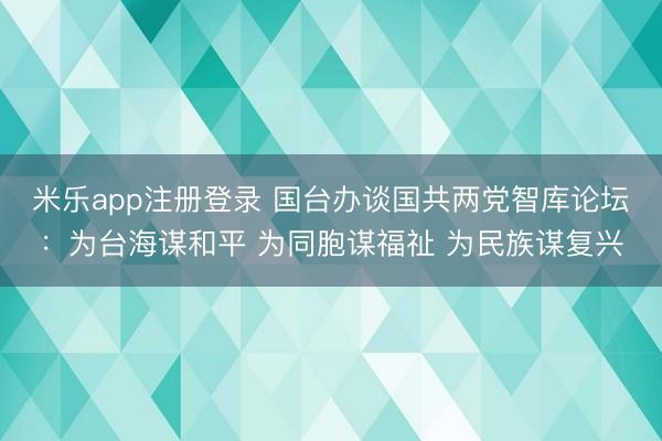 米乐app注册登录 国台办谈国共两党智库论坛：为台海谋和平 为同胞谋福祉 为民族谋复兴