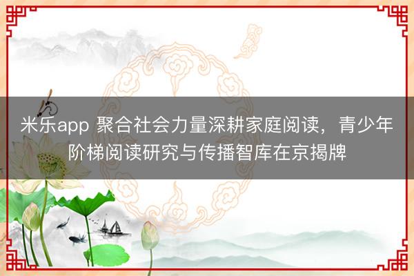 米乐app 聚合社会力量深耕家庭阅读，青少年阶梯阅读研究与传播智库在京揭牌