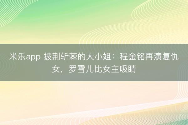 米乐app 披荆斩棘的大小姐：程金铭再演复仇女，罗雪儿比女主吸睛